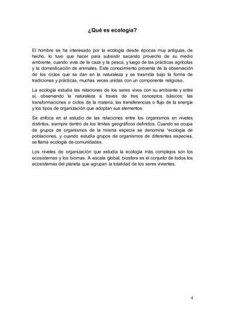 4
¿Qué es ecología?
El hombre se ha interesado por la ecología desde épocas muy antiguas, de
hecho, lo tuvo que hacer para subsistir sacando provecho de su medio
ambiente, cuando vivía de la caza y la pesca, y luego de las prácticas agrícolas
y la domesticación de animales. Este conocimiento provenía de la observación
de los ciclos que se dan en la naturaleza y se trasmitía bajo la forma de
tradiciones y prácticas, muchas veces unidas con un componente religioso.
La ecología estudia las relaciones de los seres vivos con su ambiente y entre
sí, observando la naturaleza a través de tres conceptos básicos: las
transformaciones o ciclos de la materia, las transferencias o flujo de la energía
y los tipos de organización que adoptan sus elementos.
Se enfoca en el estudio de las relaciones entre los organismos en niveles
distintos, siempre dentro de los límites geográficos definidos. Cuando se ocupa
de grupos de organismos de la misma especie se denomina “ecología de
poblaciones, y cuando estudia grupos de organismos de diferentes especies,
se llama ecología de comunidades.
Los niveles de organización que estudia la ecología más complejos son los
ecosistemas y los biomas. A escala global, biosfera es el conjunto de todos los
ecosistemas del planeta que agrupan la totalidad de los seres vivientes.
 