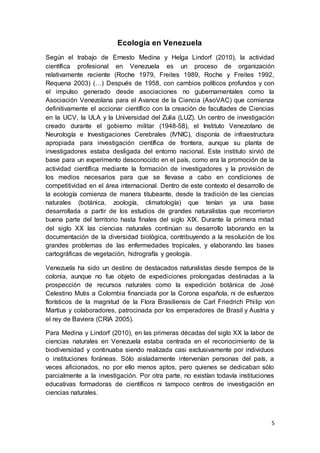 5
Ecología en Venezuela
Según el trabajo de Ernesto Medina y Helga Lindorf (2010), la actividad
científica profesional en Venezuela es un proceso de organización
relativamente reciente (Roche 1979, Freites 1989, Roche y Freites 1992,
Requena 2003) (…) Después de 1958, con cambios políticos profundos y con
el impulso generado desde asociaciones no gubernamentales como la
Asociación Venezolana para el Avance de la Ciencia (AsoVAC) que comienza
definitivamente el accionar científico con la creación de facultades de Ciencias
en la UCV, la ULA y la Universidad del Zulia (LUZ). Un centro de investigación
creado durante el gobierno militar (1948-58), el Instituto Venezolano de
Neurología e Investigaciones Cerebrales (IVNIC), disponía de infraestructura
apropiada para investigación científica de frontera, aunque su planta de
investigadores estaba desligada del entorno nacional. Este instituto sirvió de
base para un experimento desconocido en el país, como era la promoción de la
actividad científica mediante la formación de investigadores y la provisión de
los medios necesarios para que se llevase a cabo en condiciones de
competitividad en el área internacional. Dentro de este contexto el desarrollo de
la ecología comienza de manera titubeante, desde la tradición de las ciencias
naturales (botánica, zoología, climatología) que tenían ya una base
desarrollada a partir de los estudios de grandes naturalistas que recorrieron
buena parte del territorio hasta finales del siglo XIX. Durante la primera mitad
del siglo XX las ciencias naturales continúan su desarrollo laborando en la
documentación de la diversidad biológica, contribuyendo a la resolución de los
grandes problemas de las enfermedades tropicales, y elaborando las bases
cartográficas de vegetación, hidrografía y geología.
Venezuela ha sido un destino de destacados naturalistas desde tiempos de la
colonia, aunque no fue objeto de expediciones prolongadas destinadas a la
prospección de recursos naturales como la expedición botánica de José
Celestino Mutis a Colombia financiada por la Corona española, ni de esfuerzos
florísticos de la magnitud de la Flora Brasiliensis de Carl Friedrich Philip von
Martius y colaboradores, patrocinada por los emperadores de Brasil y Austria y
el rey de Baviera (CRIA 2005).
Para Medina y Lindorf (2010), en las primeras décadas del siglo XX la labor de
ciencias naturales en Venezuela estaba centrada en el reconocimiento de la
biodiversidad y continuaba siendo realizada casi exclusivamente por individuos
o instituciones foráneas. Sólo aisladamente intervenían personas del país, a
veces aficionados, no por ello menos aptos, pero quienes se dedicaban sólo
parcialmente a la investigación. Por otra parte, no existían todavía instituciones
educativas formadoras de científicos ni tampoco centros de investigación en
ciencias naturales.
 