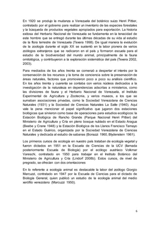 6
En 1920 se produjo la mudanza a Venezuela del botánico suizo Henri Pittier,
contratado por el gobierno para realizar un inventario de las especies forestales
y la búsqueda de productos vegetales apropiados para exportación. La historia
exitosa del Herbario Nacional de Venezuela se fundamenta en la tenacidad de
este hombre que se entregó durante las últimas décadas de su vida al estudio
de la flora terrestre de Venezuela (Texera 1998). De igual manera la evolución
de la zoología durante el siglo XX se sustentó en la labor pionera de varios
zoólogos extranjeros que se radicaron en el país y formaron escuela para el
estudio de la biodiversidad del mundo animal, principalmente de la fauna
ornitológica, y contribuyeron a la exploración sistemática del país (Texera 2002,
2003).
Para mediados de los años treinta se comenzó a despertar el interés por la
conservación de los recursos y la toma de conciencia sobre la preservación de
áreas naturales, factores que promovieron poco a poco su análisis científico.
En los años treinta y cuarenta se contaba con varios núcleos dedicados a la
investigación de la naturaleza en dependencias adscritas a ministerios, como
las divisiones de fauna y el Herbario Nacional de Venezuela, el Instituto
Experimental de Agricultura y Zootecnia, y varios museos, a los que se
sumaban asociaciones privadas, como la Sociedad Venezolana de Ciencias
Naturales (1931) y la Sociedad de Ciencias Naturales La Salle (1940). Aquí
vale la pena mencionar el papel significativo que jugaron dos estaciones
biológicas que sirvieron como base de operaciones para estudios ecológicos: la
Estación Biológica de Rancho Grande (Parque Nacional Henri Pittier) del
Ministerio de Agricultura y Cría en pleno bosque nublado en el Estado Aragua
(Beebe y Crane 1948) y la Estación Biológica de los Llanos Francisco Tamayo
en el Estado Guárico, organizada por la Sociedad Venezolana de Ciencias
Naturales y dedicada al estudio de sabanas (Bonazzi 1960, Blydenstein 1961).
Los primeros cursos de ecología en nuestro país trataban de ecología vegetal y
fueron dictados en 1951 en la Escuela de Ciencias de la UCV (llamada
posteriormente Escuela de Biología) por el ecólogo austríaco Volkmar
Vareschi, contratado en 1950 para trabajar en el Instituto Botánico del
Ministerio de Agricultura y Cría (Lindorf 2008b). Estos cursos, de nivel de
pregrado, se ofrecían con dos orientaciones
En lo referente a ecología animal es destacable la labor del zoólogo Giorgio
Marcuzzi, contratado en 1947 por la Escuela de Ciencias para el dictado de
Biología General, quien publicó un estudio de la ecología animal del medio
xerófilo venezolano (Marcuzzi 1950).
 