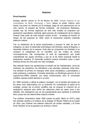 7
Autores
Ernst Haeckel:
Zoólogo alemán nacido el 16 de febrero de 1834. Estudió medicina en las
universidades de Berlín, Wurzburgo y Viena, obtuvo su grado médico, pero
desde muy joven se interesó por la zoología, luego de sus experiencias con la
vida marina. Al estudiar las formas cristalinas del protozoario Radiolaria,
postuló que las formas orgánicas de vida más simples se originaron por
generación espontánea mediante algún proceso de cristalización de la materia
mineral. Este punto de vista erróneo cambio al leer el trabajo de Darwin, El
Origen de las especies en 1859, sobre el mecanismo evolutivo mediante
selección natural.
Fue un destacado de la teoría evolucionista y propuso la idea de que la
ontogenia, es decir el desarrollo embriológico del individuo, repite la filogenia, o
desarrollo histórico de la especie. Esta idea se comprende con facilidad si se
compara la ontogénesis de un mamífero con los niveles de ciertos
microorganismos; ello corresponde al nivel de organización que pobló
originalmente las aguas primitivas y que es el de menor jerarquía desde la
perspectiva evolutiva. El desarrollo posterior parece reconstruir paso a paso
diversas formas de vida cada vez más complejas.
Muy valiosas fueron sus aportaciones al estudio de los invertebrados, como las
medusas, los radiolarios, los sifonóforos y las esponjas calcáreas, entre otros.
Fue también el primero en distinguir entre seres unicelulares y pluricelulares y
entre protozoos y metazoos. Ferviente darwinista, en Morfología general de los
organismos (1866) presentó sus ideas evolucionistas, pero la comunidad
científica apenas prestó atención a su obra.
En 1869 comenzó a utilizar la palabra “ecología”, con el sentido del estudio de
los seres vivos relacionados con su ambiente. Es considerado el padre de la
ecología, porque fue el primer científico que se propuso la creación de un
neologismo especial para definir las relaciones entre los seres vivos y sus
hábitats, otro neologismo que se iba popularizando para significar el ambiente
físico propio de una determinada especie viviente.
Fue profesor universitario hasta 1909 cuando se jubiló. Murió en 1919 y dejó
dos grandes aportes a la historia de la biología: El Museo Filético de la ciudad
de Jena, que contiene una extensa colección de piezas naturales, y la Casa
Ernst Haeckel, en la se guardan sus archivos y libros.
 