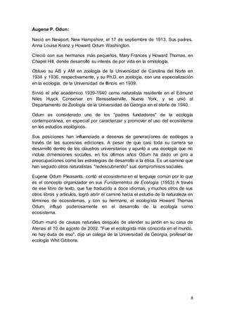 8
Augene P. Odun:
Nació en Newport, New Hampshire, el 17 de septiembre de 1913. Sus padres,
Anna Louise Kranz y Howard Odum Washington.
Creció con sus hermanos más pequeños, Mary Frances y Howard Thomas, en
Chapel Hill, donde desarrolló su interés de por vida en la ornitología.
Obtuvo su AB y AM en zoología de la Universidad de Carolina del Norte en
1934 y 1936, respectivamente, y su Ph.D. en zoología, con una especialización
en la ecología, de la Universidad de Illinois en 1939.
Sirvió el año académico 1939-1940 como naturalista residente en el Edmund
Niles Huyck Conservar en Rensselaerville, Nueva York, y se unió al
Departamento de Zoología de la Universidad de Georgia en el otoño de 1940.
Odum es considerado uno de los "padres fundadores" de la ecología
contemporánea, en especial por caracterizar y promover el uso del ecosistema
en los estudios ecológicos.
Sus posiciones han influenciado a decenas de generaciones de ecólogos a
través de las sucesivas ediciones. A pesar de que casi toda su carrera se
desarrolló dentro de los claustros universitarios y apuntó a una ecología que no
incluía dimensiones sociales, en los últimos años Odum ha dado un giro a
preocupaciones como las estrategias de desarrollo o la ética. Es un camino que
han seguido otros naturalistas "redescubriendo" sus compromisos sociales.
Eugene Odum Pleasants, contó el ecosistema en el lenguaje común por lo que
es el concepto organizador en sus Fundamentos de Ecología (1953). A través
de ese libro de texto, que fue traducido a doce idiomas, y muchos otros de sus
otros libros y artículos, logró abrir el camino hacia el estudio de la naturaleza en
términos de ecosistemas, y con su hermano, el ecologista Howard Thomas
Odum, influyó poderosamente en el desarrollo de la ecología como
ecosistema.
Odum murió de causas naturales después de atender su jardín en su casa de
Atenas el 10 de agosto de 2002. "Fue el ecologista más conocida en el mundo,
no hay duda de eso", dijo un colega de la Universidad de Georgia, profesor de
ecología Whit Gibbons.
 