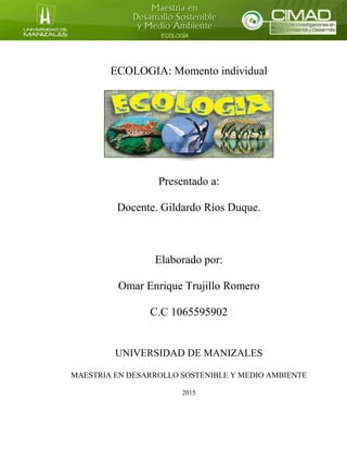 ECOLOGIA: Momento individual
Presentado a:
Docente. Gildardo Ríos Duque.
Elaborado por:
Omar Enrique Trujillo Romero
C.C 1065595902
UNIVERSIDAD DE MANIZALES
MAESTRIA EN DESARROLLO SOSTENIBLE Y MEDIO AMBIENTE
2015
 