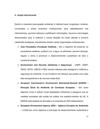 4 - Acção Internacional



Devido à crescente preocupação ambiental, é habitual haver congressos, cimeiras,

convenções    e   outros     encontros   multinacionais   para   estabelecerem    leis

internacionais, reunirem esforços e partilharem informações, recursos e tecnologias

direccionados para a melhorar a actual situação do nosso planeta e prevenir

catástrofes ecológicas. Actualmente existem várias organizações multinacionais:

      Asia Foundation (Fundação Asiática) – tem o objectivo de preservar os

      ecosistemas asiáticos, purificar o ar, a àgua, os alimentos, prevenir doenças,

      regular o clima e promover o desenvolvimento sustentável de todo o

      continente asiático.

      Environment and Security (Ambiente e Segurança) - UNDP, UNEP,

      OSCE, NATO, UNECE e REC reunem esforços para assegurar a melhoria e

      segurança do ambiente. A sua iniciativa é de oferecer aos países uma vasta

      lista de experiência e de recursos nesta àrea.

      European Commission's Environment Directorate-General (ECEDG -

      Direcção Geral do Ambiente da Comissão Europeia) – tem como

      objective iniciar e definer novas legislações ambientais e assegurar que as

      medidas acordadas são postas em prática nos estados-membro da UE. A

      DGACE está sediada em Bruxelas e é composta por 650 colaboradores.

      European Environment Agency (EEA – Agência Europeia do Ambiente)

      – A EEA tem como objectivo a promoção do desenvolvimento sustentável e


                                                                                   10
 
