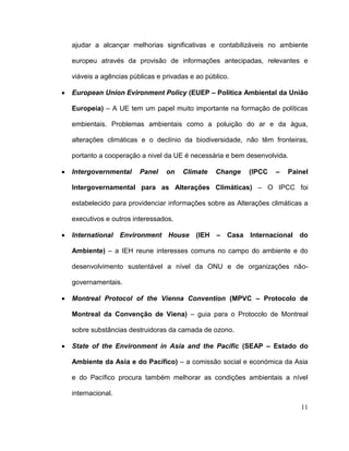 ajudar a alcançar melhorias significativas e contabilizáveis no ambiente

europeu através da provisão de informações antecipadas, relevantes e

viáveis a agências públicas e privadas e ao público.

European Union Evironment Policy (EUEP – Política Ambiental da União

Europeia) – A UE tem um papel muito importante na formação de políticas

embientais. Problemas ambientais como a poluição do ar e da àgua,

alterações climáticas e o declínio da biodiversidade, não têm fronteiras,

portanto a cooperação a nivel da UE é necessária e bem desenvolvida.

Intergovernmental     Panel    on   Climate    Change   (IPCC   –   Painel

Intergovernamental para as Alterações Climáticas) – O IPCC foi

estabelecido para providenciar informações sobre as Alterações climáticas a

executivos e outros interessados.

International Environment House          (IEH – Casa Internacional do

Ambiente) – a IEH reune interesses comuns no campo do ambiente e do

desenvolvimento sustentável a nível da ONU e de organizações não-

governamentais.

Montreal Protocol of the Vienna Convention (MPVC – Protocolo de

Montreal da Convenção de Viena) – guia para o Protocolo de Montreal

sobre substâncias destruidoras da camada de ozono.

State of the Environment in Asia and the Pacific (SEAP – Estado do

Ambiente da Asia e do Pacífico) – a comissão social e económica da Asia

e do Pacífico procura também melhorar as condições ambientais a nível

internacional.

                                                                        11
 