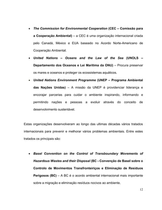The Commission for Environmental Cooperation (CEC – Comissão para

      a Cooperação Ambiental) – a CEC é uma organização internacional criada

      pelo Canadá, México e EUA baseado no Acordo Norte-Americano de

      Cooperação Ambiental.

      United Nations – Oceans and the Law of the Sea (UNOLS –

      Departamento dos Oceanos e Lei Marítima da ONU) – Procura preservar

      os mares e oceanos e proteger os ecossistemas aquáticos.

      United Nations Environment Programme (UNEP – Programa Ambiental

      das Nações Unidas) – A missão da UNEP é providenciar liderança e

      encorajar parcerias para cuidar o ambiente inspirando, informando e

      permitindo    nações    e   pessoas   a   evoluir   através   do   conceito   de

      desenvolvimento sustentável.



Estas organizações desenvolveram ao longo das ultimas décadas vários tratados

internacionais para prevenir e melhorar vários problemas ambientais. Entre estes

tratados os principais são:



      Basel Convention on the Control of Transboundary Movements of

      Hazardous Wastes and their Disposal (BC - Convenção de Basel sobre o

      Controlo de Movimentos Transfronteiriços e Eliminação de Resíduos

      Perigosos (BC) – A BC é o acordo ambiental internacional mais importante

      sobre a migração e eliminação resíduos nocivos ao ambiente.

                                                                                    12
 