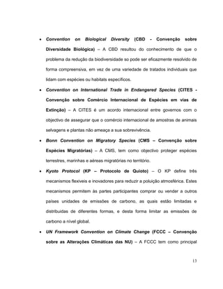 Convention     on    Biological   Diversity    (CBD    -   Convenção   sobre

Diversidade Biológica) – A CBD resultou do conhecimento de que o

problema da redução da biodiversidade so pode ser eficazmente resolvido de

forma compreensiva, em vez de uma variedade de tratados individuais que

lidam com espécies ou habitats específicos.

Convention on International Trade in Endangered Species (CITES -

Convenção sobre Comércio Internacional de Espécies em vias de

Extinção) – A CITES é um acordo internacional entre governos com o

objectivo de assegurar que o comércio internacional de amostras de animais

selvagens e plantas não ameaça a sua sobrevivência.

Bonn Convention on Migratory Species (CMS – Convenção sobre

Espécies Migratórias) – A CMS, tem como objectivo proteger espécies

terrestres, marinhas e aéreas migratórias no território.

Kyoto Protocol (KP – Protocolo de Quioto) – O KP define três

mecanismos flexiveis e inovadores para reduzir a poluição atmosférica. Estes

mecanismos permitem às partes participantes comprar ou vender a outros

países unidades de emissões de carbono, as quais estão limitadas e

distribuidas de diferentes formas, e desta forma limitar as emissões de

carbono a nível global.

UN Framework Convention on Climate Change (FCCC – Convenção

sobre as Alterações Climáticas das NU) – A FCCC tem como principal



                                                                          13
 