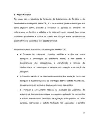 5 - Acção Nacional

No nosso país o Ministério do Ambiente, do Ordenamento do Território e do

Desenvolvimento Regional (MAOTDR) é o departamento governamental que tem

como objectivo definir, executar e coordenar as políticas de ambiente, de

ordenamento do território e cidades e de desenvolvimento regional, bem como

coordenar globalmente a política de coesão em Portugal, numa perspectiva de

desenvolvimento sustentável e de coesão territorial.



Na prossecução da sua missão, são atribuições do MAOTDR:

      a) Promover os programas, projectos, medidas e acções que visem

      assegurar a preservação do património natural, o bom estado e

      funcionamento     dos   ecossistemas,    a       manutenção   e   fomento   da

      biodiversidade, da conservação da natureza e da protecção e valorização da

      paisagem;

      b) Garantir a existência de sistemas de monitorização e avaliação, bem como

      assegurar a divulgação pública da informação sobre o estado do ambiente,

      do ordenamento do território e do desenvolvimento das regiões;

      c) Promover o envolvimento nacional na resolução dos problemas de

      ambiente de interesse internacional e assegurar a aplicação de convenções

      e acordos internacionais, bem como da legislação e das políticas da União

      Europeia, representar o Estado Português nos organismos e comités




                                                                                  15
 