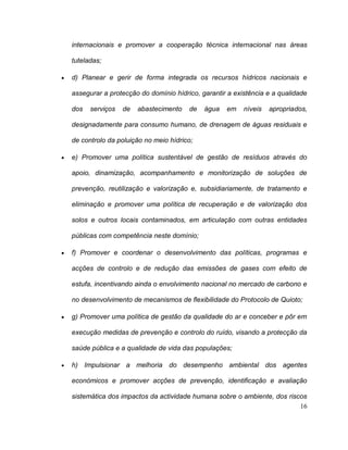 internacionais e promover a cooperação técnica internacional nas áreas

tuteladas;

d) Planear e gerir de forma integrada os recursos hídricos nacionais e

assegurar a protecção do domínio hídrico, garantir a existência e a qualidade

dos   serviços   de   abastecimento   de   água   em    níveis   apropriados,

designadamente para consumo humano, de drenagem de águas residuais e

de controlo da poluição no meio hídrico;

e) Promover uma política sustentável de gestão de resíduos através do

apoio, dinamização, acompanhamento e monitorização de soluções de

prevenção, reutilização e valorização e, subsidiariamente, de tratamento e

eliminação e promover uma política de recuperação e de valorização dos

solos e outros locais contaminados, em articulação com outras entidades

públicas com competência neste domínio;

f) Promover e coordenar o desenvolvimento das políticas, programas e

acções de controlo e de redução das emissões de gases com efeito de

estufa, incentivando ainda o envolvimento nacional no mercado de carbono e

no desenvolvimento de mecanismos de flexibilidade do Protocolo de Quioto;

g) Promover uma política de gestão da qualidade do ar e conceber e pôr em

execução medidas de prevenção e controlo do ruído, visando a protecção da

saúde pública e a qualidade de vida das populações;

h) Impulsionar a melhoria do desempenho ambiental dos agentes

económicos e promover acções de prevenção, identificação e avaliação

sistemática dos impactos da actividade humana sobre o ambiente, dos riscos
                                                                        16
 