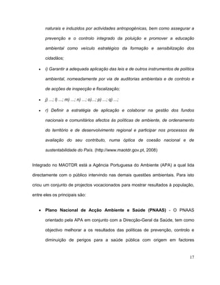 naturais e induzidos por actividades antropogénicas, bem como assegurar a

       prevenção e o controlo integrado da poluição e promover a educação

       ambiental como veículo estratégico da formação e sensibilização dos

       cidadãos;

       i) Garantir a adequada aplicação das leis e de outros instrumentos de política

       ambiental, nomeadamente por via de auditorias ambientais e de controlo e

       de acções de inspecção e fiscalização;

       j) ...; l) ...; m) ...; n) ...; o)...; p) ...; q) ...;

       r) Definir a estratégia de aplicação e colaborar na gestão dos fundos

       nacionais e comunitários afectos às políticas de ambiente, de ordenamento

       do território e de desenvolvimento regional e participar nos processos de

       avaliação do seu contributo, numa óptica de coesão nacional e de

       sustentabilidade do País. (http://www.maotdr.gov.pt, 2008)


Integrado no MAOTDR está a Agência Portuguesa do Ambiente (APA) a qual lida

directamente com o público intervindo nas demais questões ambientais. Para isto

criou um conjunto de projectos vocacionados para mostrar resultados à população,

entre eles os principais são:


       Plano Nacional de Acção Ambiente e Saúde (PNAAS) - O PNAAS

       orientado pela APA em conjunto com a Direcção-Geral da Saúde, tem como

       objectivo melhorar a os resultados das políticas de prevenção, controlo e

       diminuição de perigos para a saúde pública com origem em factores


                                                                                  17
 