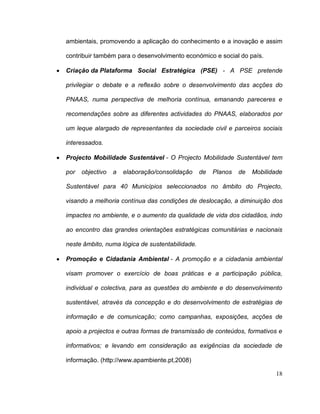 ambientais, promovendo a aplicação do conhecimento e a inovação e assim

contribuir também para o desenvolvimento económico e social do país.

Criação da Plataforma Social Estratégica (PSE) - A PSE pretende

privilegiar o debate e a reflexão sobre o desenvolvimento das acções do

PNAAS, numa perspectiva de melhoria contínua, emanando pareceres e

recomendações sobre as diferentes actividades do PNAAS, elaborados por

um leque alargado de representantes da sociedade civil e parceiros sociais

interessados.

Projecto Mobilidade Sustentável - O Projecto Mobilidade Sustentável tem

por   objectivo   a   elaboração/consolidação    de   Planos   de   Mobilidade

Sustentável para 40 Municípios seleccionados no âmbito do Projecto,

visando a melhoria contínua das condições de deslocação, a diminuição dos

impactes no ambiente, e o aumento da qualidade de vida dos cidadãos, indo

ao encontro das grandes orientações estratégicas comunitárias e nacionais

neste âmbito, numa lógica de sustentabilidade.

Promoção e Cidadania Ambiental - A promoção e a cidadania ambiental

visam promover o exercício de boas práticas e a participação pública,

individual e colectiva, para as questões do ambiente e do desenvolvimento

sustentável, através da concepção e do desenvolvimento de estratégias de

informação e de comunicação; como campanhas, exposições, acções de

apoio a projectos e outras formas de transmissão de conteúdos, formativos e

informativos; e levando em consideração as exigências da sociedade de

informação. (http://www.apambiente.pt,2008)

                                                                           18
 