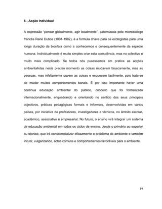 6 - Acção Individual


A expressão “pensar globalmente, agir localmente”, paternizada pelo microbiólogo

francês René Dubos (1901-1982), é a formula chave para os ecologistas para uma

longa duração da biosfera como a conhecemos e consequentemente da espécie

humana. Individualmente é muito simples criar esta consciência, mas no colectivo é

muito mais complicado. Se todos nós pusessemos em pratica as acções

ambientalistas neste preciso momento as coisas mudavam bruscamente, mas as

pessoas, mas infelizmente ouvem as coisas e esquecem facilmente, pois trata-se

de mudar muitos comportamentos banais. É por isso importante haver uma

contínua   educação    ambiental   do   público,   conceito   que   foi   formalizado

internacionalmente, enquadrando e orientando no sentido dos seus principais

objectivos, práticas pedagógicas formais e informais, desenvolvidas em vários

países, por iniciativa de professores, investigadores e técnicos, no âmbito escolar,

académico, associativo e empresarial. No futuro, o ensino virá integrar um sistema

de educação ambiental em todos os ciclos de ensino, desde o primário ao superior

ou técnico, que irá consciencializar eficazmente o problema do ambiente e também

incutir, vulgarizando, actos comuns e comportamentos favoráveis para o ambiente.




                                                                                  19
 