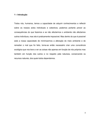 1 – Introdução



Todos nós, humanos, temos a capacidade de adquirir conhecimentos e reflectir

sobre os nossos actos individuais e colectivos, podemos portanto prever as

consequências do que fazemos e se não afectarmos o ambiente não afectamos

outros indivíduos, mas isto é praticamente impossível. Mas dentro do que é possível

está a nossa capacidade de minimizarmos a alteração do meio ambiente e de

remediar o mal que foi feito, torna-se então necessário criar uma consciência

ecológica que nos leve a ver as coisas não apenas em função de nós próprios mas

também em função dos outros e no respeito pela natureza, conservando os

recursos naturais, dos quais todos dependemos.




                                                                                  4
 
