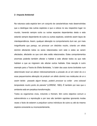 2 - Impacte Ambiental



Na natureza cada espécie tem um conjunto de características mais desenvolvidas

que a destingue das outras espécies e que a coloca no seu respectivo lugar no

mundo, havendo sempre outra ou outras especies dependentes desta e esta

estando sempre dependente de outra ou outras espécies, existindo assim laços de

interdependência. Assim, qualquer alteração no comportamento dum ser, por mais

insignificante que pareça, vai provocar um distúrbio noutro, criando um efeito

dominó afectando todos os seres relacionados com este e estes ao serem

afectados, afectarão os que com eles estão relacionados. Estes comportamentos

anormais poderão também afectar o habitat e este afectar todos os que nele

habitam e que ao migrarem vão afectar outros habitats. Esta reacção é outro

exemplo para a Teoria do Efeito Borboleta, “o bater das asas duma borboleta num

determinado local vai alterar milionesimalmente a pressão do ar em redor de si e

essa pequeníssima alteração irá produzir um efeito dominó nas moléculas de ar e

assim talvês   passado algum tempo, poderá provocar ou evitar      uma colossal

tempestade noutro ponto do planeta” (LORENZ, 1963). É também por isso que o

ambiente está em perpétua transformação.

Todos os organismos vivos, incluindo o Homem, têm como objectivo comum a

sobrevivência e a reprodução e por isso são também egoístas ignorando muitas

vezes o facto de estarem a prejudicar outros individuos de outra ou até da mesma

espécie consciente ou inconscientemente.


                                                                               5
 