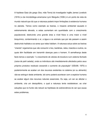 A hipótese Gaia (do grego Gea, mãe Terra) do investigador inglês James Lovelock

(1919-) e da microbióloga americana Lynn Margulis (1938-) é um ponto de vista do

mundo natural que diz que a natureza poderá impor limitações à existencia humana

no planeta. Temos como exemplo as lixeiras, o impacto ambiental causado é

extremamente elevado, e estas aumentam em quantidade com o crescimento

populacional, destruindo uma grande àrea a nível físico e uma maior a nível

bioquímico, contaminando o ar, a àgua e os animais que por ela passam e assim

destruíndo habitats e os seres que neles habitam. A natureza actua sobre as lixeiras

“criando” organismos que vão consumir o lixo, bactérias, ratos, insectos e outros, os

quais têm facilidade em transmitir doenças para o homem. À semelhança deste

facto temos o exemplo: ”o crescimento de células de levedura num sistema fechado

(caixa de petri selada), onde os indivíduos são imediatamente afectados pelos seus

próprios produtos residuais cessando o aumento da população” (ODUM, 1970) e

posteriormente ao acabar um dos recursos existentes no sistema (ar ou alimento)

vão-se extinguir deste ambiente, tal como poderá acontecer com a espécie humana

se acabar algum dos recursos naturais essenciais. Ou seja, um ser ao afectar o

ambiente, cria um desiquilibrio, o qual a natureza tenta restabelecer, ao criar

soluções que no fundo vão reduzir as hipóteses de sobrevivência do ser que causa

estes problemas.




                                                                                   6
 