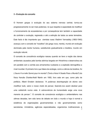 3 - Evolução do conceito



O Homem graças à evolução do seu sistema nervoso central, tornou-se

progressivamente no ser mais poderoso, no que respeita à capacidade de modificar

o funcionamento de ecossistemas e por consequência tem também a capacidade

de controlar a evolução, regressão e até a extinção de todos os seres terrestres.

Este facto é tão importante que cientista russo Vladimir Vernadsky (1863-1945)

avançou com o conceito de “noosfera” (do grego noos, mente), mundo em evolução

dominada pela mente humana, substituindo gradualmente a biosfera, mundo em

evolução natural.

O conceito de consciência ecológica nasceu quando se teve a noção dos danos

ambientais causados pela bomba atómica largada em Hiroshima e desenvolveu-se

em paralelo com a corrida aos armamentos nucleares e a explosão demográfica a

nível mundial. O primeiro livro que falara de ecologia, como a ciência da biosfera, foi

L’heure H a-t-elle Sonné pour le monde? (Terá a Hora H Soado Para o Mundo?) do

físico francês Charles-Noël Martin em 1955, livro este em que, como jeito de

prefácio, Albert Einstein declarava: “A poderosa desintegração do átomo veio

modificar tudo, salvo o nosso modo de pensar, fazendo-nos assim deslizar para

uma catástrofe nunca vista. A sobrevivência da humanidade exige uma nova

maneira de pensar.”. O conceito de consciencia ecológica e ambientalismo nas

ultimas decadas, tem sido tema de debate em todo o mundo e hoje é normal a

existência   de   organizações   governamentais     e   não   governamentais     como

secretarias, ministérios, agências especializadas, organismos multinacionais e
                                                                             7
 