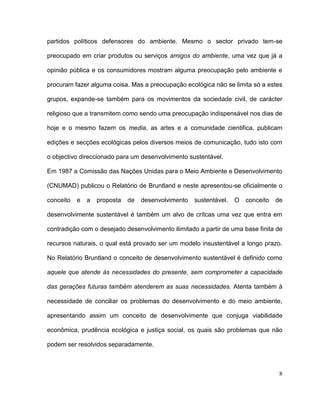 partidos políticos defensores do ambiente. Mesmo o sector privado tem-se

preocupado em criar produtos ou serviços amigos do ambiente, uma vez que já a

opinião pública e os consumidores mostram alguma preocupação pelo ambiente e

procuram fazer alguma coisa. Mas a preocupação ecológica não se limita só a estes

grupos, expande-se também para os movimentos da sociedade civil, de carácter

religioso que a transmitem como sendo uma preocupação indispensável nos dias de

hoje e o mesmo fazem os media, as artes e a comunidade cientifica, publicam

edições e secções ecológicas pelos diversos meios de comunicação, tudo isto com

o objectivo direccionado para um desenvolvimento sustentável.

Em 1987 a Comissão das Nações Unidas para o Meio Ambiente e Desenvolvimento

(CNUMAD) publicou o Relatório de Bruntland e neste apresentou-se oficialmente o

conceito   e   a   proposta   de   desenvolvimento   sustentável.   O   conceito   de

desenvolvimente sustentável é também um alvo de crítcas uma vez que entra em

contradição com o desejado desenvolvimento ilimitado a partir de uma base finita de

recursos naturais, o qual está provado ser um modelo insustentável a longo prazo.

No Relatório Bruntland o conceito de desenvolvimento sustentável é definido como

aquele que atende às necessidades do presente, sem comprometer a capacidade

das gerações futuras também atenderem as suas necessidades. Atenta também à

necessidade de conciliar os problemas do desenvolvimento e do meio ambiente,

apresentando assim um conceito de desenvolvimente que conjuga viabilidade

econômica, prudência ecológica e justiça social, os quais são problemas que não

podem ser resolvidos separadamente.



                                                                                    8
 