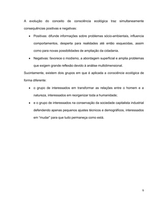 A   evolução   do   conceito   de   consciência   ecológica   traz   simultaneamente

consequências positivas e negativas:

      Positivas: difunde informações sobre problemas sócio-ambientais, influencia

      comportamentos, desperta para realidades até então esquecidas, assim

      como para novas possibilidades de ampliação da cidadania.

      Negativas: favorece o modismo, a abordagem superficial e amplia problemas

      que exigem grande reflexão devido à análise multidimensional.

Sucintamente, existem dois grupos em que é aplicada a consciência ecológica de

forma diferente:

      o grupo de interessados em transformar as relações entre o homem e a

      natureza, interessados em reorganizar toda a humanidade;

      e o grupo de interessados na conservação da sociedade capitalista industrial

      defendendo apenas pequenos ajustes técnicos e demográficos, interessados

      em “mudar” para que tudo permaneça como está.




                                                                                   9
 