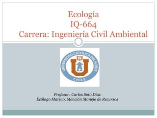 Ecología
IQ-664
Carrera: Ingeniería Civil Ambiental
Profesor: Carlos Soto Díaz
Ecólogo Marino, Mención Manejo de Recursos
 