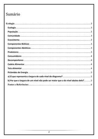 2
Sumário
Ecologia ................................................................................................................................3
Ecologia..............................................................................................................................3
População...........................................................................................................................3
Comunidade.......................................................................................................................3
Ecossistema........................................................................................................................3
Componentes Bióticos .......................................................................................................3
Componentes Abióticos.....................................................................................................3
Produtores .........................................................................................................................3
Consumidores ....................................................................................................................4
Decompositores .................................................................................................................4
Cadeia Alimentar................................................................................................................4
Teia alimentar ....................................................................................................................4
Pirâmides de Energia..........................................................................................................5
a) O que representa a largura de cada nível do diagrama? ...............................................5
b) Por que a largura de um nível não pode ser maior que a do nível abaixo dele?...........5
Fontes e Referências:........................................................................................................6
 