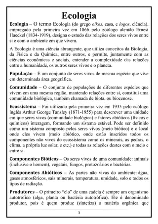 3
Ecologia
Ecologia – O termo Ecologia (do grego oikos, casa, e logos, ciência),
empregado pela primeira vez em 1866 pelo zoólogo alemão Ernest
Haeckel (1834-1919), designa o estudo das relações dos seres vivos entre
si e com o ambiente em que vivem.
A Ecologia é uma ciência abrangente, que utiliza conceitos da Biologia,
da Física e da Química, entre outros, e permite, juntamente com as
ciências econômicas e sociais, entender a complexidade das relações
entre a humanidade, os outros seres vivos e o planeta.
População – É um conjunto de seres vivos de mesma espécie que vive
em determinada área geográfica.
Comunidade – O conjunto de populações de diferentes espécies que
vivem em uma mesma região, mantendo relações entre si, constitui uma
comunidade biológica, também chamada de biota, ou biocenose.
Ecossistema – Foi utilizado pela primeira vez em 1935 pelo ecólogo
inglês Arthur George Tansley (1871-1955) para descrever uma unidade
em que seres vivos (comunidade biológica) e fatores abióticos (físicos e
químicos) interagem, formando um sistema estável. Pode ser definido
como um sistema composto pelos seres vivos (meio biótico) e o local
onde eles vivem (meio abiótico, onde estão inseridos todos os
componentes não vivos do ecossistema como os minerais, as pedras, o
clima, a própria luz solar, e etc.) e todas as relações destes com o meio e
entre si.
Componentes Bióticos – Os seres vivos de uma comunidade: animais
(inclusive o homem), vegetais, fungos, protozoários e bactérias.
Componentes Abióticos – As partes não vivas do ambiente: água,
gases atmosféricos, sais minerais, temperatura, umidade, solo e todos os
tipos de radiação.
Produtores – O primeiro “elo” de uma cadeia é sempre um organismo
autotrófico (alga, planta ou bactéria autotrófica). Ele é denominado
produtor, pois é quem produz (sintetiza) a matéria orgânica que
 