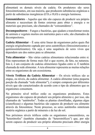 4
alimentará os demais níveis da cadeia. Os produtores são seres
fotossintetizantes, em sua maioria, que produzem substâncias orgânicas a
partir de substâncias inorgânicas (CO2 e H2O) e energia luminosa.
Consumidores – Aqueles que não são capazes de produzir seu próprio
alimento e necessitam de fontes externas para obter a energia e os
materiais que precisam, são chamados de “consumidores”.
Decompositores – Fungos e bactérias, que ajudam a transformar restos
de animais e vegetais mortos em nutrientes para o solo, são chamados de
decompositores.
Cadeia Alimentar – É uma série linear de organismos pelos quais flui
energia originalmente captada por seres autotróficos (fotossintetizantes e
quimiossintetizantes). Ou seja, é uma sequência de seres vivos que
dependem uns dos outros para se alimentar.
Teia alimentar – São várias cadeias alimentares relacionadas entre si.
Elas representam de forma mais fiel o que ocorre, de fato, na natureza.
Isto é, é um conjunto de cadeias alimentares ligadas entre si. É também
chamada de rede alimentar. A teia alimentar representa as muitas relações
entre os organismos de um ecossistema.
Níveis Tróficos da Cadeia Alimentar – Os níveis tróficos são as
etapas, ou níveis, da cadeia alimentar. A cadeia alimentar (uma pequena
porção da chamada “rede alimentar”), é sempre composta por diferentes
níveis que são caracterizados de acordo com o tipo de alimentos que os
organismos consomem.
No primeiro nível trófico estão os organismos produtores. Estes
organismos são capazes de produzir seu próprio alimento e, por isso, são
chamados de “autótrofos”. Todas as plantas clorofiladas, algumas algas
(cianofíceas) e algumas bactérias são capazes de produzir seu alimento
através da fotossíntese. Neste processo, os seres autótrofos sintetizam
matéria orgânica a partir de minerais e da luz do sol.
Nos próximos níveis tróficos estão os organismos consumidores, ou
“heterótrofos” (também chamados de “heterotróficos”) que, por não
serem capazes de produzir seu próprio alimento precisam obter energia
 