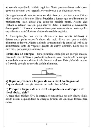 5
através da ingestão de matéria orgânica. Neste grupo estão os herbívoros,
que se alimentam dos vegetais, os carnívoros e os decompositores.
Os organismos decompositores ou detritívoros constituem um último
nível na cadeia alimentar. São as bactérias e fungos que se alimentam de
praticamente tudo, desde que constitua matéria morta. Assim, eles
fecham a relação trófica, pois através deles a matéria é novamente
decomposta e retorna ao meio ambiente para novamente ser usada pelos
organismos autotróficos na síntese de matéria orgânica.
A hierarquização dos níveis alimentares (ou níveis tróficos) é
determinada pelas especificidades do meio físico em que a cadeia
alimentar se insere. Alguns animais ocupam mais de um nível trófico se
alimentando tanto de vegetais quanto de outros animais. Estes são os
onívoros, por exemplo, o homem.
Pirâmides de Energia – Uma pirâmide ecológica de energia mostra,
para cada nível trófico, a produção de biomassa ou quantidade de energia
acumulada, em uma determinada área ou volume. Esta pirâmide mostra
o fluxo de energia através da cadeia alimentar.
a) O que representa a largura de cada nível do diagrama?
A quantidade de energia presente em cada nível trófico.
b) Por que a largura de um nível não pode ser maior que a do
nível abaixo dele?
A cada nível trófico 90% da energia é consumida nas atividades vitais,
sendo assim, a quantidade de energia diminui de um nível trófico para
outro.
 
