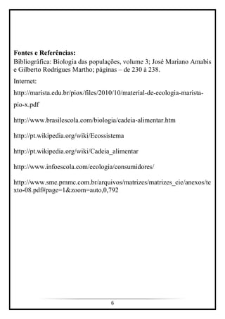 6
Fontes e Referências:
Bibliográfica: Biologia das populações, volume 3; José Mariano Amabis
e Gilberto Rodrigues Martho; páginas – de 230 à 238.
Internet:
http://marista.edu.br/piox/files/2010/10/material-de-ecologia-marista-
pio-x.pdf
http://www.brasilescola.com/biologia/cadeia-alimentar.htm
http://pt.wikipedia.org/wiki/Ecossistema
http://pt.wikipedia.org/wiki/Cadeia_alimentar
http://www.infoescola.com/ecologia/consumidores/
http://www.sme.pmmc.com.br/arquivos/matrizes/matrizes_cie/anexos/te
xto-08.pdf#page=1&zoom=auto,0,792
 