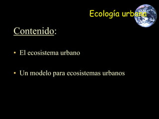 Ecología urbana
Contenido:
• El ecosistema urbano
• Un modelo para ecosistemas urbanos
 