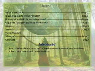 ÍndiceÍndice e introdução--------------------------------------------------------------------------------Diap.2O que é o projecto limpar Portugal?----------------------------------------------------------Diap.3Houve muita adesão da parte da pessoas? -------------------------------------------------Diap.4O que vão fazer com o lixo que recolherem? -----------------------------------------------Diap.4Imagens-----------------------------------------------------------------------------------------------Diap.5Valorsul------------------------------------------------------------------------------------------------Diap.6Vídeo (Valorsul) Bibliografia-------------------------------------------------------------------------------------------Diap.7Conclusão---------------------------------------------------------------------------------------------Diap.7IntroduçãoEste trabalho fala-nos sobre todo o projecto que ocorreu este ano, e também sobre o local para onde foram os resíduos.