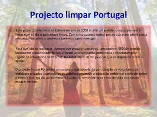 Projecto limpar Portugal Este projecto teve inicio na Estónia no ano de 2008 e teve um grande sucesso, pois em 5 horas num só dia o país estava limpo. Com tanto sucesso outros países quiseram aderir a esta iniciativa. Tais como a Lituânia a Letónia e agora Portugal.        Para que isto se realizasse  tiveram que procurar parceiros, conseguiram 500, de seguida localizaram a quantidade de lixo, criaram uma campanha publicitária e esperaram pelo registo de voluntários na internet. No total foram 50 mil pessoas que se disponibilizaram a ajudar.O projecto limpar Portugal é um projecto que através da participação de voluntários de entidades privadas , particulares ou públicas, promove a educação ambiental e reflecte sobre o tema  o lixo. No dia 20 de Março de 2010, foi removido todo o lixo deitado nos nossos espaços verdes.