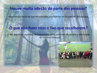 Houve muita adesão da parte das pessoas?Houve mais adesão do que era esperado, inscreveram-se no total 48.569 pessoas.O que vão fazer com o lixo que recolherem?O lixo, depois de separado, será distribuído pelas entidades de recolha e valorização de resíduos (Valorsul).