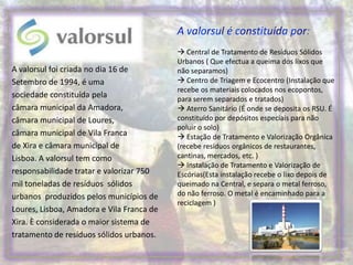 A valorsul é constituída por: Central de Tratamento de Resíduos Sólidos Urbanos ( Que efectua a queima dos lixos que não separamos) Centro de Triagem e Ecocentro (Instalação que recebe os materiais colocados nos ecopontos, para serem separados e tratados) Aterro Sanitário (É onde se deposita os RSU. É constituído por depósitos especiais para não poluir o solo) Estação de Tratamento e Valorização Orgânica (recebe resíduos orgânicos de restaurantes, cantinas, mercados, etc. ) Instalação de Tratamento e Valorização de Escórias(Esta instalação recebe o lixo depois de queimado na Central, e separa o metal ferroso, do não ferroso. O metal é encaminhado para a reciclagem )A valorsul foi criada no dia 16 de Setembro de 1994, é uma sociedade constituída pela câmara municipal da Amadora, câmara municipal de Loures, câmara municipal de Vila Franca de Xira e câmara municipal deLisboa. A valorsul tem como responsabilidade tratar e valorizar 750 mil toneladas de resíduos  sólidos urbanos  produzidos pelos municípios de Loures, Lisboa, Amadora e Vila Franca de Xira. È considerada o maior sistema de tratamento de resíduos sólidos urbanos.