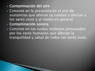 Contaminación del aireConsiste en la presencia en el aire de sustancias que alteran su calidad y afectan a los seres vivos y al medio en general.Contaminación sonoraConsiste en los ruidos molestos provocados por los seres humanos que afectan la tranquilidad y salud de todos los seres vivos.