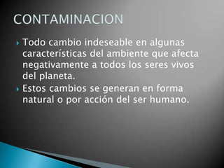 Todo cambio indeseable en algunas características del ambiente que afecta negativamente a todos los seres vivos del planeta.Estos cambios se generan en forma natural o por acción del ser humano.CONTAMINACION