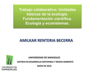 Trabajo colaborativo: Unidades
básicas de la ecología.
Fundamentación científica.
Ecología y ecosistemas.
AMILKAR RENTERIA BECERRA
UNIVERSIDAD DE MANIZALES
MAESTRIA EN DESARROLLO SOSTENIBLE Y MEDIO AMBIENTE
MAYO DE 2016
 