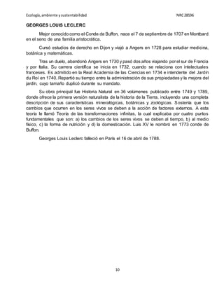Ecología,ambiente ysustentabilidad NRC28596
10
GEORGES LOUIS LECLERC
Mejor conocido como el Conde de Buffon, nace el 7 de septiembre de 1707 en Montbard
en el seno de una familia aristocrática.
Cursó estudios de derecho en Dijon y viajó a Angers en 1728 para estudiar medicina,
botánica y matemáticas.
Tras un duelo, abandonó Angers en 1730 y pasó dos años viajando por el sur de Francia
y por Italia. Su carrera científica se inicia en 1732, cuando se relaciona con intelectuales
franceses. Es admitido en la Real Academia de las Ciencias en 1734 e intendente del Jardín
du Roí en 1740. Repartió su tiempo entre la administración de sus propiedades y la mejora del
jardín, cuyo tamaño duplicó durante su mandato.
Su obra principal fue Historia Natural en 36 volúmenes publicado entre 1749 y 1789,
donde ofrece la primera versión naturalista de la historia de la Tierra, incluyendo una completa
descripción de sus características mineralógicas, botánicas y zoológicas. Sostenía que los
cambios que ocurren en los seres vivos se deben a la acción de factores externos. A esta
teoría le llamó Teoría de las transformaciones infinitas, la cual explicaba por cuatro puntos
fundamentales que son: a) los cambios de los seres vivos se deben al tiempo, b) al medio
físico, c) la forma de nutrición y d) la domesticación. Luis XV le nombró en 1773 conde de
Buffon.
Georges Louis Leclerc falleció en París el 16 de abril de 1788.
 
