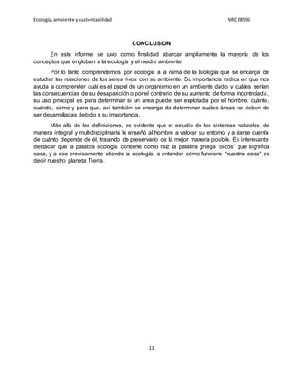 Ecología,ambiente ysustentabilidad NRC28596
11
CONCLUSION
En este informe se tuvo como finalidad abarcar ampliamente la mayoría de los
conceptos que engloban a la ecología y el medio ambiente.
Por lo tanto comprendemos por ecología a la rama de la biología que se encarga de
estudiar las relaciones de los seres vivos con su ambiente. Su importancia radica en que nos
ayuda a comprender cuál es el papel de un organismo en un ambiente dado, y cuáles serían
las consecuencias de su desaparición o por el contrario de su aumento de forma incontrolada,
su uso principal es para determinar si un área puede ser explotada por el hombre, cuánto,
cuándo, cómo y para que, así también se encarga de determinar cuáles áreas no deben de
ser desarrolladas debido a su importancia.
Más allá de las definiciones, es evidente que el estudio de los sistemas naturales de
manera integral y multidisciplinaria le enseñó al hombre a valorar su entorno y a darse cuenta
de cuánto depende de él, tratando de preservarlo de la mejor manera posible. Es interesante
destacar que la palabra ecología contiene como raíz la palabra griega “oicos” que significa
casa, y a eso precisamente atiende la ecología, a entender cómo funciona “nuestra casa” es
decir nuestro planeta Tierra.
 