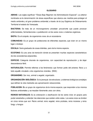 Ecología,ambiente ysustentabilidad NRC28596
12
GLOSARIO
ABRAE: Las siglas significan “Áreas Bajo Régimen de Administración Especial”. La anterior
nombrada es la denominación de áreas específicas que abarca una medida para proteger el
medio ambiente y el gran problema ambiental, a través de la Ley Orgánica de Ordenamiento
Territorial el estado de Venezuela.
BACTERIA: Se trata de un microorganismo unicelular procarionte que puede provocar
enfermedades, fermentaciones o putrefacción en los seres vivos o materias orgánicas.
BIOTA: Es el conjunto de organismos vivos de un ecosistema
COMUNIDAD: Es un grupo de poblaciones de diferentes especies, que viven en un mismo
lugar o biotopo
ESCALA: Serie graduada de cosas distintas, pero de la misma especie.
ECOTONO: Es una zona de transición donde se presentan muchas especies características
de dos ecosistemas adyacentes.
ESPECIE: Categoría discreta de organismos, con capacidad de reproducción y de dejar
descendencia fértil.
NATURALEZA: Permite referirse a los fenómenos que forman parte del universo físico y a
todo aquello vinculado a los organismos vivientes. (RAE)
ORGANISMO: Ser vivo, animal o vegetal, organizado.
ORGANIZACIÓN BIOLÓGICA: Es la jerarquía de estructuras y sistemas biológicos complejos
que definen la vida mediante una aproximación reduccionista.
POBLACION: Es un grupo de organismos de la misma especie, que responden a los mismos
factores ambientales y se mezclan libremente unos con otros.
REINOS NATURALES: Es la ordenación o clasificación de los seres vivos en grupos para
poder estudiarlos y entender las relaciones que existen entre estas. Los seres vivos se dividen
en cinco reinos que son: Reino animal, reino vegetal, reino protistas, reino moneras y reino
fungy u hongos
 