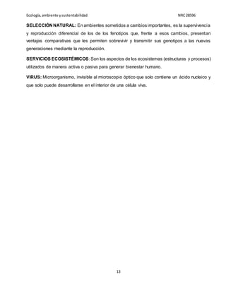Ecología,ambiente ysustentabilidad NRC28596
13
SELECCIÓN NATURAL: En ambientes sometidos a cambios importantes, es la supervivencia
y reproducción diferencial de los de los fenotipos que, frente a esos cambios, presentan
ventajas comparativas que les permiten sobrevivir y transmitir sus genotipos a las nuevas
generaciones mediante la reproducción.
SERVICIOS ECOSISTÉMICOS: Son los aspectos de los ecosistemas (estructuras y procesos)
utilizados de manera activa o pasiva para generar bienestar humano.
VIRUS: Microorganismo, invisible al microscopio óptico que solo contiene un ácido nucleico y
que solo puede desarrollarse en el interior de una célula viva.
 