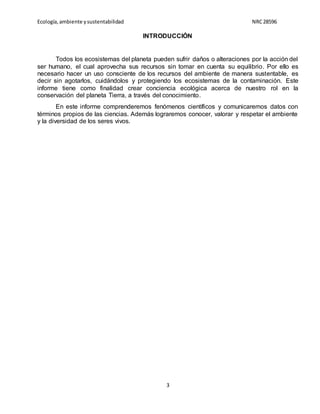 Ecología,ambiente ysustentabilidad NRC28596
3
INTRODUCCIÓN
Todos los ecosistemas del planeta pueden sufrir daños o alteraciones por la acción del
ser humano, el cual aprovecha sus recursos sin tomar en cuenta su equilibrio. Por ello es
necesario hacer un uso consciente de los recursos del ambiente de manera sustentable, es
decir sin agotarlos, cuidándolos y protegiendo los ecosistemas de la contaminación. Este
informe tiene como finalidad crear conciencia ecológica acerca de nuestro rol en la
conservación del planeta Tierra, a través del conocimiento.
En este informe comprenderemos fenómenos científicos y comunicaremos datos con
términos propios de las ciencias. Además lograremos conocer, valorar y respetar el ambiente
y la diversidad de los seres vivos.
 