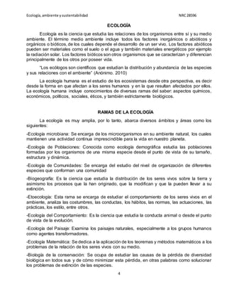 Ecología,ambiente ysustentabilidad NRC28596
4
ECOLOGÍA
Ecología es la ciencia que estudia las relaciones de los organismos entre sí y su medio
ambiente. El término medio ambiente incluye todos los factores inorgánicos o abióticos y
orgánicos o bióticos, de los cuales depende el desarrollo de un ser vivo. Los factores abióticos
pueden ser materiales como el suelo o el agua y también materiales energéticos por ejemplo
la radiación solar. Los factores bióticos son otros organismos que se caracterizan y diferencian
principalmente de los otros por poseer vida.
“Los ecólogos son científicos que estudian la distribución y abundancia de las especies
y sus relaciones con el ambiente” (Anónimo. 2010)
La ecología humana es el estudio de los ecosistemas desde otra perspectiva, es decir
desde la forma en que afectan a los seres humanos y en la que resultan afectados por ellos.
La ecología humana incluye conocimientos de diversas ramas del saber: aspectos químicos,
económicos, políticos, sociales, éticos, y también estrictamente biológicos.
RAMAS DE LA ECOLOGÍA
La ecología es muy amplia, por lo tanto, abarca diversos ámbitos y áreas como los
siguientes:
-Ecología microbiana: Se encarga de los microorganismos en su ambiente natural, los cuales
mantienen una actividad continua imprescindible para la vida en nuestro planeta.
-Ecología de Poblaciones: Conocida como ecología demográfica estudia las poblaciones
formadas por los organismos de una misma especie desde el punto de vista de su tamaño,
estructura y dinámica.
-Ecología de Comunidades: Se encarga del estudio del nivel de organización de diferentes
especies que conforman una comunidad
-Biogeografía: Es la ciencia que estudia la distribución de los seres vivos sobre la tierra y
asimismo los procesos que la han originado, que la modifican y que la pueden llevar a su
extinción.
-Etoecología: Esta rama se encarga de estudiar el comportamiento de los seres vivos en el
ambiente, analiza las costumbres, las conductas, los hábitos, las normas, las actuaciones, las
prácticas, los estilo, entre otros.
-Ecología del Comportamiento: Es la ciencia que estudia la conducta animal o desde el punto
de vista de la evolución.
-Ecología del Paisaje: Examina los paisajes naturales, especialmente a los grupos humanos
como agentes transformadores.
-Ecología Matemática: Se dedica a la aplicación de los teoremas y métodos matemáticos a los
problemas de la relación de los seres vivos con su medio.
-Biología de la conservación: Se ocupa de estudiar las causas de la pérdida de diversidad
biológica en todos sus y de cómo minimizar esta pérdida, en otras palabras como solucionar
los problemas de extinción de las especies.
 