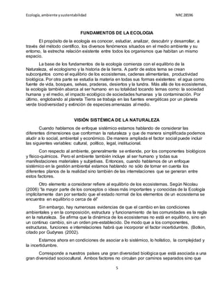 Ecología,ambiente ysustentabilidad NRC28596
5
FUNDAMENTOS DE LA ECOLOGIA
El propósito de la ecología es conocer, estudiar, analizar, descubrir y desarrollar, a
través del método científico, los diversos fenómenos situados en el medio ambiente y su
entorno, la estrecha relación existente entre todos los organismos que habitan un mismo
espacio.
La base de los fundamentos de la ecología comienza con el equilibrio de la
Naturaleza, el ecologismo y la historia de la tierra. A partir de estos tema se crean
subconjuntos como el equilibrio de los ecosistemas, cadenas alimentarías, productividad
biológica. Por otra parte se estudia la materia en todas sus formas existentes: el agua como
fuente de vida, bosques, selvas, praderas, desiertos y la tundra. Más allá de los ecosistemas,
la ecología también abarca al ser humano en su totalidad tocando temas como: la sociedad
humana y el medio, el impacto ecológico de sociedades humanas y la contaminación. Por
último, englobando al planeta Tierra se trabaja en las fuentes energéticas por un planeta
verde biodiversidad y extinción de especies amenazas al medio.
VISIÓN SISTÉMICA DE LA NATURALEZA
Cuando hablamos de enfoque sistémico estamos hablando de considerar las
diferentes dimensiones que conforman la naturaleza y que de manera simplificada podemos
aludir a lo social, ambiental y económico. De manera ampliada el factor social puede incluir
las siguientes variables: cultural, político, legal, institucional.
Con respecto al ambiente, generalmente se entiende, por los componentes biológicos
y físico-químicos. Pero el ambiente también incluye al ser humano y todas sus
manifestaciones materiales y subjetivas. Entonces, cuando hablamos de un enfoque
sistémico en la gestión ambiental estamos hablando no sólo de tomar en cuenta los
diferentes planos de la realidad sino también de las interrelaciones que se generan entre
estos factores.
Otro elemento a considerar refiere al equilibrio de los ecosistemas. Según Nicolau
(2006) “la mayor parte de los conceptos o ideas más importantes y conocidas de la Ecología
implícitamente dan por sentado que el estado normal de los elementos de un ecosistema se
encuentra en equilibrio o cerca de él”
Sin embargo, hay numerosas evidencias de que el cambio en las condiciones
ambientales y en la composición, estructura y funcionamiento de las comunidades es la regla
en la naturaleza. Se afirma que la dinámica de los ecosistemas no está en equilibrio, sino en
un continuo cambio, sin un orden pre-establecido. De modo que a los componentes,
estructuras, funciones e interrelaciones habrá que incorporar el factor incertidumbre. (Botkin,
citado por Gudynas (2002).
Estamos ahora en condiciones de asociar a lo sistémico, lo holístico, la complejidad y
la incertidumbre.
Corresponde a nuestros países una gran diversidad biológica que está asociada a una
gran diversidad sociocultural. Ambos factores no circulan por caminos separados sino que
 