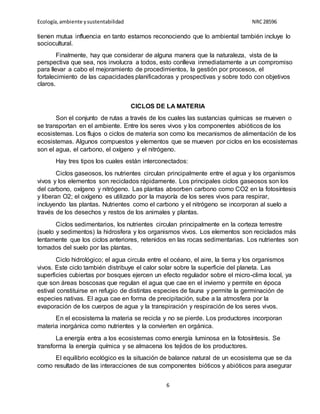 Ecología,ambiente ysustentabilidad NRC28596
6
tienen mutua influencia en tanto estamos reconociendo que lo ambiental también incluye lo
sociocultural.
Finalmente, hay que considerar de alguna manera que la naturaleza, vista de la
perspectiva que sea, nos involucra a todos, esto conlleva inmediatamente a un compromiso
para llevar a cabo el mejoramiento de procedimientos, la gestión por procesos, el
fortalecimiento de las capacidades planificadoras y prospectivas y sobre todo con objetivos
claros.
CICLOS DE LA MATERIA
Son el conjunto de rutas a través de los cuales las sustancias químicas se mueven o
se transportan en el ambiente. Entre los seres vivos y los componentes abióticos de los
ecosistemas. Los flujos o ciclos de materia son como los mecanismos de alimentación de los
ecosistemas. Algunos compuestos y elementos que se mueven por ciclos en los ecosistemas
son el agua, el carbono, el oxígeno y el nitrógeno.
Hay tres tipos los cuales están interconectados:
Ciclos gaseosos, los nutrientes circulan principalmente entre el agua y los organismos
vivos y los elementos son reciclados rápidamente. Los principales ciclos gaseosos son los
del carbono, oxígeno y nitrógeno. Las plantas absorben carbono como CO2 en la fotosíntesis
y liberan O2; el oxígeno es utilizado por la mayoría de los seres vivos para respirar,
incluyendo las plantas. Nutrientes como el carbono y el nitrógeno se incorporan al suelo a
través de los desechos y restos de los animales y plantas.
Ciclos sedimentarios, los nutrientes circulan principalmente en la corteza terrestre
(suelo y sedimentos) la hidrosfera y los organismos vivos. Los elementos son reciclados más
lentamente que los ciclos anteriores, retenidos en las rocas sedimentarias. Los nutrientes son
tomados del suelo por las plantas.
Ciclo hidrológico; el agua circula entre el océano, el aire, la tierra y los organismos
vivos. Este ciclo también distribuye el calor solar sobre la superficie del planeta. Las
superficies cubiertas por bosques ejercen un efecto regulador sobre el micro-clima local, ya
que son áreas boscosas que regulan el agua que cae en el invierno y permite en época
estival constituirse en refugio de distintas especies de fauna y permite la germinación de
especies nativas. El agua cae en forma de precipitación, sube a la atmosfera por la
evaporación de los cuerpos de agua y la transpiración y respiración de los seres vivos.
En el ecosistema la materia se recicla y no se pierde. Los productores incorporan
materia inorgánica como nutrientes y la convierten en orgánica.
La energía entra a los ecosistemas como energía luminosa en la fotosíntesis. Se
transforma la energía química y se almacena los tejidos de los productores.
El equilibrio ecológico es la situación de balance natural de un ecosistema que se da
como resultado de las interacciones de sus componentes bióticos y abióticos para asegurar
 
