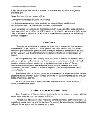 Ecología,ambiente ysustentabilidad NRC28596
7
el flujo de la energía y el ciclo de la materia. Un ecosistema en equilibrio ecológico se
caracteriza por:
-Tener diversas cadenas y tramas tróficas.
-Aprovechar los recursos naturales sin agotarlos.
-Ser dinámico, porque puede variar alrededor de su condición de equilibrio ante
perturbaciones leves, sin causar daños mayores al ecosistema.
-Tener capacidad de resiliencia, es decir capacidad para recuperarse tras una perturbación
hasta su condición de equilibrio inicial. Esto ocurre si perturbación no genera un daño severo,
como la destrucción irreversible de un hábitat que puede causar degradación ambiental y
extinción de especies
ECOSISTEMA
“Se denomina ecosistema al conjunto de seres vivos y carentes de vida que tienen
existencia en un lugar determinado y que guardan relaciones entre sí” El concepto fue
introducido por los ecólogos para dar cuenta del objeto de estudio de la ecología. En 1930
por Roy Clapham para designar el conjunto de componentes físicos y biológicos de un
entorno.
El ecólogo británico Arthur Tansley refinó más tarde el término, y lo describió como “El
sistema completo,… incluyendo no sólo el complejo de organismos, sino también todo el
complejo de factores físicos que forman lo que llamamos medio ambiente”. Tansley
consideraba los ecosistemas no simplemente como unidades naturales sino como
“aislamientos mentales” y definió la extensión espacial de los ecosistemas mediante el
término “ecotopo”.
Ecosistemas y biogeocenosis son términos equivalentes: el primero se usa en inglés y
en idiomas latinos. Mientras que el segundo propuesto por Sukachev (1942) se usa en ruso y
en la demás lenguas eslavas.
La ecología es la ciencia de las relaciones de los seres vivos con su ambiente o
hábitat (Ernst Haeckel, 1866).
INTERACCIONES EN LOS ECOSISTEMAS
Las interacciones en los ecosistemas se dan entre las especies de animales y plantas,
y entre estas especies y los componentes abióticos
-Interacciones abióticas: Son las relaciones entre los elementos del medio físico de un
ecosistema o entre estos los organismos vivos. Por ejemplo, la radiación solar calienta el aire
o el agua de una laguna, o el viento erosiona el suelo.
 