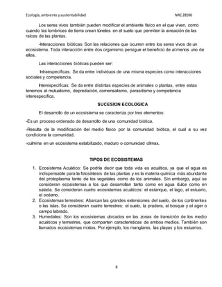 Ecología,ambiente ysustentabilidad NRC28596
8
Los seres vivos también pueden modificar el ambiente físico en el que viven, como
cuando las lombrices de tierra crean túneles en el suelo que permiten la aireación de las
raíces de las plantas.
-Interacciones bióticas: Son las relaciones que ocurren entre los seres vivos de un
ecosistema. Toda interacción entre dos organismo persigue el beneficio de al menos uno de
ellos.
Las interacciones bióticas pueden ser:
Intraespecificas: Se da entre individuos de una misma especies como interacciones
sociales y competencia.
Interespecificas: Se da entre distintas especies de animales o plantas, entre estas
tenemos el mutualismo, depredación, comensalismo, parasitismo y competencia
interespecifica.
SUCESION ECOLOGICA
El desarrollo de un ecosistema se caracteriza por tres elementos:
-Es un proceso ordenado de desarrollo de una comunidad biótica.
-Resulta de la modificación del medio físico por la comunidad biótica, el cual a su vez
condiciona la comunidad.
-culmina en un ecosistema estabilizado, maduro o comunidad clímax.
TIPOS DE ECOSISTEMAS
1. Ecosistema Acuático: Se podría decir que toda vida es acuática, ya que el agua es
indispensable para la fotosíntesis de las plantas y es la materia química más abundante
del protoplasma tanto de los vegetales como de los animales. Sin embargo, aquí se
consideran ecosistemas a los que desarrollan tanto como en agua dulce como en
salada. Se consideran cuatro ecosistemas acuáticos: el estanque, el lago, el estuario,
el océano.
2. Ecosistemas terrestres: Abarcan las grandes extensiones del suelo, de los continentes
o las islas. Se consideran cuatro terrestres: el suelo, la pradera, el bosque y el ager o
campo labrado.
3. Humedales: Son los ecosistemas ubicados en las zonas de transición de los medio
acuáticos y terrestres, que comparten características de ambos medios. También son
llamados ecosistemas mixtos. Por ejemplo, los manglares, las playas y los estuarios.
 
