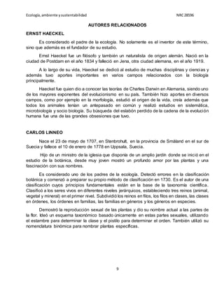 Ecología,ambiente ysustentabilidad NRC28596
9
AUTORES RELACIONADOS
ERNST HAECKEL
Es considerado el padre de la ecología. No solamente es el inventor de este término,
sino que además es el fundador de su estudio.
Ernst Haeckel fue un filósofo y también un naturalista de origen alemán. Nació en la
ciudad de Postdam en el año 1834 y falleció en Jena, otra ciudad alemana, en el año 1919.
A lo largo de su vida, Haeckel se dedicó al estudio de muchas disciplinas y ciencias y
además tuvo aportes importantes en varios campos relacionados con la biología
principalmente.
Haeckel fue quien dio a conocer las teorías de Charles Darwin en Alemania, siendo uno
de los mayores exponentes del evolucionismo en su país. También hizo aportes en diversos
campos, como por ejemplo en la morfología, estudió el origen de la vida, creía además que
todos los animales tenían un antepasado en común y realizó estudios en sistemática,
microbiología y socio biología. Su búsqueda del eslabón perdido de la cadena de la evolución
humana fue una de las grandes obsesiones que tuvo.
CARLOS LINNEO
Nace el 23 de mayo de 1707, en Stenbrohult, en la provincia de Småland en el sur de
Suecia y fallece el 10 de enero de 1778 en Uppsala, Suecia.
Hijo de un ministro de la iglesia que disponía de un amplio jardín donde se inició en el
estudio de la botánica, desde muy joven mostró un profundo amor por las plantas y una
fascinación con sus nombres.
Es considerado uno de los padres de la ecología. Detectó errores en la clasificación
botánica y comenzó a preparar su propio método de clasificación en 1730. Es el autor de una
clasificación cuyos principios fundamentales están en la base de la taxonomía científica.
Clasificó a los seres vivos en diferentes niveles jerárquicos, estableciendo tres reinos (animal,
vegetal y mineral) en el primer nivel. Subdividió los reinos en filos, los filos en clases, las clases
en órdenes, los órdenes en familias, las familias en géneros y los géneros en especies.
Demostró la reproducción sexual de las plantas y dio su nombre actual a las partes de
la flor. Ideó un esquema taxonómico basado únicamente en estas partes sexuales, utilizando
el estambre para determinar la clase y el pistilo para determinar el orden. También utilizó su
nomenclatura binómica para nombrar plantas específicas.
 