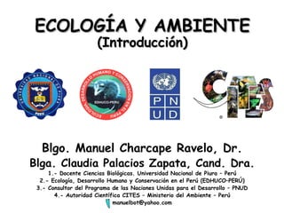 ECOLOGÍA Y AMBIENTE (Introducción) Blgo. Manuel Charcape Ravelo, Dr. Blga. Claudia Palacios Zapata, Cand. Dra. 1.- Docente Ciencias Biológicas. Universidad Nacional de Piura – Perú 2.- Ecología, Desarrollo Humano y Conservación en el Perú (EDHUCO–PERÚ) 3.- Consultor del Programa de las Naciones Unidas para el Desarrollo – PNUD 4.- Autoridad Científica CITES – Ministerio del Ambiente – Perú [email_address] 