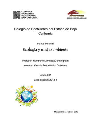 Colegio de Bachilleres del Estado de Baja
               California

                 Plantel Mexicali

     Ecología y medio ambiente

     Profesor: Humberto LarrinagaCunningham
      Alumno: Yasmin Teodorovich Gutiérrez


                   Grupo 601
              Ciclo escolar: 2013-1




                                    Mexicali B.C. a Febrero 2013
 