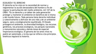 ECOLOGÍA Y EL DERECHO
El derecho se ha visto en la necesidad de normar y
reglamentar la acción devastadora del hombre a fin de
regular la perturbación del medio ambiente. Art 127 de la
CRBV: “Es un derecho y un deber de cada generación
proteger y mantener el ambiente en beneficio de sí misma
y del mundo futuro. Toda persona tiene derecho individual
y colectivamente a disfrutar de una vida y de un ambiente
seguro, sano y ecológicamente equilibrado. El Estado
protegerá el ambiente, la diversidad biológica, los recursos
genéticos, los procesos ecológicos, los parques nacionales
y monumentos naturales y demás áreas de especial
importancia ecológica. El genoma de los seres vivos no
podrá ser patentado, y la ley que se refiera a los principios
bioéticos regulará la materia.
 
