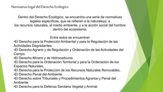 Normativa Legal del Derecho Ecologico
Dentro del Derecho Ecológico, se encuentra una serie de normativas
legales específicas, que se refieren a la naturaleza, a
los recursos naturales, al medio ambiente, y a la acción social del hombre
dentro del ecosistema.
Entre estos se encuentran
•El Derecho para la Protección Ambiental y para la Regulación de las
Actividades Degradantes.
•El Derecho Agrario y de Regulación y Ordenación de las Actividades del
Campo.
•El Derecho Minero y de Hidrocarburos.
•El Derecho para la Ordenación Territorial y para la Ordenación de los
Espacios Naturales.
•El Derecho para la Protección de los Recursos Naturales Renovables.
•El Derecho Penal del Ambiente.
•El Derecho sobre Tribunales y Procedimientos Agrarios y Penal del
Ambiente.
•El Derecho para la Defensa Sanitaria Vegetal y Animal.
 